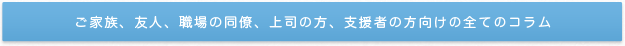 ご家族、友人、職場の同僚、上司の方、支援者の方向けの全てのコラム