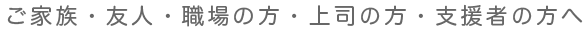 ご家族・友人・職場の同僚、上司の方・支援者の方へ