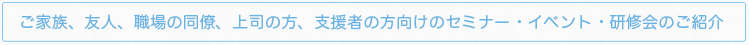 ご家族、友人、職場の同僚、上司の方、支援者の方向けのセミナー・イベント・研修会のご紹介