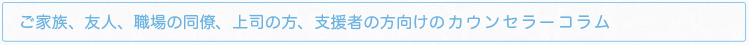 ご家族、友人、職場の同僚、上司の方、支援者の方向けのカウンセラーコラム