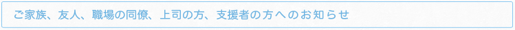 ご家族、友人、職場の同僚、上司の方、支援者の方へのお知らせ