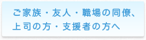 ご家族・友人・職場の同僚、上司の方・支援者の方へ