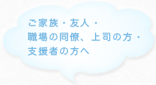 ご家族・友人・職場の同僚、上司の方・支援者の方へ